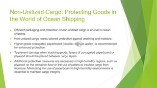 Non-Unitized Cargo: Protecting Goods in
the World of Ocean Shipping
▶ Efficient packaging and protection of non-unitized cargo is crucial in ocean
shipping.
▶ Non-unitized cargo needs tailored protection against crushing and moisture.
▶ Higher-grade corrugated paperboard (double- or triple-walled) is recommended
for enhanced protection.
▶ To prevent damage when stacking goods, layers of corrugated paperboard or
plywood should be placed between cargo layers.
▶ Additional protective measures are necessary in high-humidity regions, such as
plywood on the container floor or the use of pallets to insulate cargo from
moisture. Minimizing the use of paperboard in high-humidity environments is
essential to maintain cargo integrity.
 