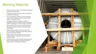 Blocking Materials
▶ Efficient cargo packing in international shipping is
essential for safe transit.
▶ Preventing cargo movement within containers is
a significant challenge.
▶ The most effective method involves attaching
cargo to the container structure using hooks,
straps, or wooden braces.
▶ Dunnage materials like pallets, lumber, or
inflatable bags can be used as spacers between
pallets or packages to reduce cargo movement.
▶ Bracing materials should be inserted between
the cargo and the container door to eliminate
void spaces.
▶ Proper packing within a Full Container Load
(FCL) is critical, utilizing the entire floor space to
prevent cargo from shifting.
▶ Neglecting proper dunnage use can result in
costly damage, accidents, and puncturing the
container walls.
▶ Shipping lines provide container-packing guides
with recommendations for safe and efficient
cargo transit in international shipping.
 