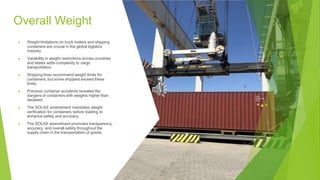 Overall Weight
▶ Weight limitations on truck trailers and shipping
containers are crucial in the global logistics
industry.
▶ Variability in weight restrictions across countries
and states adds complexity to cargo
transportation.
▶ Shipping lines recommend weight limits for
containers, but some shippers exceed these
limits.
▶ Previous container accidents revealed the
dangers of containers with weights higher than
declared.
▶ The SOLAS amendment mandates weight
verification for containers before loading to
enhance safety and accuracy.
▶ The SOLAS amendment promotes transparency,
accuracy, and overall safety throughout the
supply chain in the transportation of goods.
 