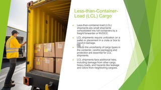 Less-than-Container-
Load (LCL) Cargo
▶ Less-than-container-load (LCL)
shipments are small shipments
consolidated into full containers by a
freight forwarder or NVOCC.
▶ LCL shipments require unitization on a
pallet or placement in a crate or box to
prevent damage.
▶ Due to the uncertainty of cargo types in
the container, careful packaging and
protection are essential for LCL
shipments.
▶ LCL shipments face additional risks,
including damage from other cargo,
heavy loads, and hazards like leakage
and odors from neighboring cargoes.
 