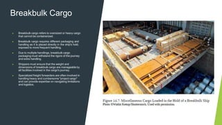 Breakbulk Cargo
▶ Breakbulk cargo refers to oversized or heavy cargo
that cannot be containerized.
▶ Breakbulk cargo requires different packaging and
handling as it is placed directly in the ship's hold,
exposed to more frequent handling.
▶ Due to multiple handlings, breakbulk cargo
packaging must withstand the rigors of the journey
and extra handling.
▶ Shippers must ensure that the weight and
dimensions of breakbulk cargo are manageable by
all facilities involved in the cargo's journey.
▶ Specialized freight forwarders are often involved in
handling heavy and cumbersome "project cargo"
and can provide expertise on navigating limitations
and logistics.
 