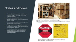 Crates and Boxes
▶ Boxes and crates are suitable containers for
breakbulk cargo or LCL cargo bound for a
freight consolidator.
▶ These containers should be sized
appropriately to secure the cargo in place and
prevent shifting.
▶ Crates and boxes should be structurally robust
and reinforced at lifting points.
▶ If cargo must remain upright, options include
mounting on a pallet or using hooks and straps
for unidirectional handling.
▶ It's advisable to include devices inside and
outside containers to record mishandling or
improper orientation during shipment for
evidence purposes.
 