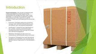 Introduction
Export packaging is the process of designing and
creating packages that protect goods during
transportation and storage from their origin to their
destination. It is the first line of defense in ensuring
that products reach their customers in optimal
condition. Proper export packaging serves several key
functions:
▶ Protection: Packaging safeguards goods from
damage, theft, and environmental factors such
as moisture, dust, and extreme temperatures.
▶ Identification: It allows for easy identification of
the contents, including product information,
handling instructions, and markings that comply
with international regulations.
▶ Marketing: Packaging can also serve as a
marketing tool, promoting the product and brand.
▶ Compliance: Packaging must meet international
regulations and standards, such as those set by
the International Organization for Standardization
(ISO).
 