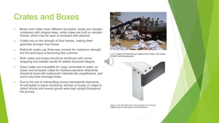 Crates and Boxes
▶ Boxes and crates have different structures: boxes are wooden
containers with integral sides, while crates are built on wooden
frames, which may be open or enclosed with plywood.
▶ Crates rely on the strength of their frames, making them
generally stronger than boxes.
▶ Well-built crates use three-way corners for maximum strength,
but this technique is becoming less common.
▶ Both crates and boxes should be reinforced with corner
strapping and metallic bands for added structural integrity.
▶ Open crates are unsuitable for cargo vulnerable to water, so
boxes and enclosed crates for moisture-sensitive shipments
should be lined with waterproof materials like polyethylene, and
some may have drainage holes.
▶ Due to the risk of mishandling during international shipments,
it's advisable to place monitoring devices on boxes or crates to
detect shocks and ensure goods were kept upright throughout
the journey.
 