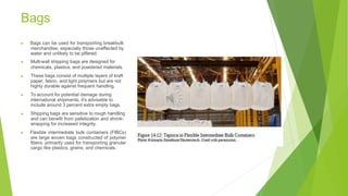 Bags
▶ Bags can be used for transporting breakbulk
merchandise, especially those unaffected by
water and unlikely to be pilfered.
▶ Multi-wall shipping bags are designed for
chemicals, plastics, and powdered materials.
▶ These bags consist of multiple layers of kraft
paper, fabric, and light polymers but are not
highly durable against frequent handling.
▶ To account for potential damage during
international shipments, it's advisable to
include around 3 percent extra empty bags.
▶ Shipping bags are sensitive to rough handling
and can benefit from palletization and shrink-
wrapping for increased integrity.
▶ Flexible intermediate bulk containers (FIBCs)
are large woven bags constructed of polymer
fibers, primarily used for transporting granular
cargo like plastics, grains, and chemicals.
 