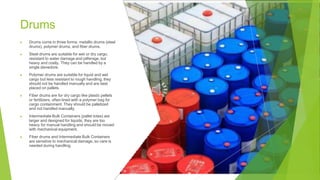 Drums
▶ Drums come in three forms: metallic drums (steel
drums), polymer drums, and fiber drums.
▶ Steel drums are suitable for wet or dry cargo,
resistant to water damage and pilferage, but
heavy and costly. They can be handled by a
single stevedore.
▶ Polymer drums are suitable for liquid and wet
cargo but less resistant to rough handling; they
should not be handled manually and are best
placed on pallets.
▶ Fiber drums are for dry cargo like plastic pellets
or fertilizers, often lined with a polymer bag for
cargo containment. They should be palletized
and not handled manually.
▶ Intermediate Bulk Containers (pallet totes) are
larger and designed for liquids; they are too
heavy for manual handling and should be moved
with mechanical equipment.
▶ Fiber drums and Intermediate Bulk Containers
are sensitive to mechanical damage, so care is
needed during handling.
 