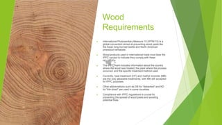 Wood
Requirements
▶ International Phytosanitary Measure 15 (IPPM 15) is a
global convention aimed at preventing wood pests like
the Asian long-horned beetle and North American
pinewood nematode.
▶ Wood products used in international trade must bear the
IPPC symbol to indicate they comply with these
regulations.
▶ The IPPC mark includes information about the country
where the wood was treated, the plant where the process
occurred, and the specific treatment method used.
▶ Currently, heat treatment (HT) and methyl bromide (MB)
are the only allowable treatments, with MB still accepted
for IPPC purposes.
▶ Other abbreviations such as DB for "debarked" and KD
for "kiln-dried" are used in some countries.
▶ Compliance with IPPC regulations is crucial for
preventing the spread of wood pests and avoiding
potential fines.
 