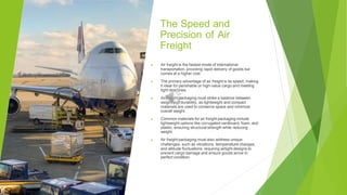The Speed and
Precision of Air
Freight
▶ Air freight is the fastest mode of international
transportation, providing rapid delivery of goods but
comes at a higher cost.
▶ The primary advantage of air freight is its speed, making
it ideal for perishable or high-value cargo and meeting
tight deadlines.
▶ Air freight packaging must strike a balance between
weight and durability, as lightweight and compact
materials are used to conserve space and minimize
overall weight.
▶ Common materials for air freight packaging include
lightweight options like corrugated cardboard, foam, and
plastic, ensuring structural strength while reducing
weight.
▶ Air freight packaging must also address unique
challenges, such as vibrations, temperature changes,
and altitude fluctuations, requiring airtight designs to
prevent cargo damage and ensure goods arrive in
perfect condition.
 