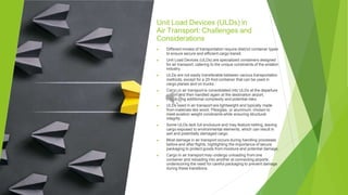 Unit Load Devices (ULDs) in
Air Transport: Challenges and
Considerations
▶ Different modes of transportation require distinct container types
to ensure secure and efficient cargo transit.
▶ Unit Load Devices (ULDs) are specialized containers designed
for air transport, catering to the unique constraints of the aviation
industry.
▶ ULDs are not easily transferable between various transportation
methods, except for a 20-foot container that can be used in
cargo planes and on trucks.
▶ Cargo in air transport is consolidated into ULDs at the departure
airport and then handled again at the destination airport,
introducing additional complexity and potential risks.
▶ ULDs used in air transport are lightweight and typically made
from materials like wood, Plexiglas, or aluminum, chosen to
meet aviation weight constraints while ensuring structural
integrity.
▶ Some ULDs lack full enclosure and may feature netting, leaving
cargo exposed to environmental elements, which can result in
wet and potentially damaged cargo.
▶ Most damage in air transport occurs during handling processes
before and after flights, highlighting the importance of secure
packaging to protect goods from moisture and potential damage.
▶ Cargo in air transport may undergo unloading from one
container and reloading into another at connecting airports,
underscoring the need for careful packaging to prevent damage
during these transitions.
 