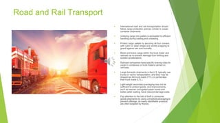 Road and Rail Transport
▶ International road and rail transportation should
follow cargo protection policies similar to ocean
container shipments.
▶ Unitizing cargo into pallets is advisable for efficient
handling during loading and unloading.
Protect cargo pallets by securing all four corners
with nylon or steel straps and shrink-wrapping to
guard against rain and humidity.
▶
▶ Block and brace cargo within the truck trailer and
railroad car to prevent damage from shifting and
sudden accelerations.
▶ Railroad companies have specific bracing rules for
cargo in containers or truck trailers carried on
railroads.
▶ Large domestic shipments in the U.S. typically use
trucks or rail for transportation, and they may be
shipped as full truck loads (FTL) or partial less-
than-truck loads (LTL).
▶ Light-weight secondary packaging may not be
sufficient to protect goods, and improvements,
such as heavier corrugated paper boxes and
better pallet loading, have reduced damage costs.
▶ Pay attention to the risk of theft in consumer
goods shipments by using unmarked packaging to
prevent pilferage, as easily identifiable products
are often targeted by thieves.
 