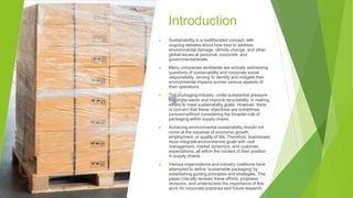 Introduction
▶ Sustainability is a multifaceted concept, with
ongoing debates about how best to address
environmental damage, climate change, and other
global issues at personal, corporate, and
governmental levels.
▶ Many companies worldwide are actively addressing
questions of sustainability and corporate social
responsibility, striving to identify and mitigate their
environmental impacts across various aspects of
their operations.
▶ The packaging industry, under substantial pressure
to reduce waste and improve recyclability, is making
efforts to meet sustainability goals. However, there
is concern that these objectives are sometimes
pursued without considering the broader role of
packaging within supply chains.
▶ Achieving environmental sustainability should not
come at the expense of economic growth,
employment, or quality of life. Therefore, businesses
must integrate environmental goals with cost
management, market dynamics, and customer
expectations, all within the context of their position
in supply chains.
▶ Various organizations and industry coalitions have
attempted to define 'sustainable packaging' by
establishing guiding principles and strategies. This
paper critically reviews these efforts, proposes
revisions, and underscores the importance of this
work for corporate practices and future research.
 