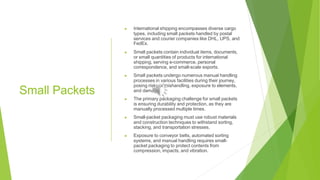 Small Packets
▶ International shipping encompasses diverse cargo
types, including small packets handled by postal
services and courier companies like DHL, UPS, and
FedEx.
▶ Small packets contain individual items, documents,
or small quantities of products for international
shipping, serving e-commerce, personal
correspondence, and small-scale exports.
▶ Small packets undergo numerous manual handling
processes in various facilities during their journey,
posing risks of mishandling, exposure to elements,
and damage.
▶ The primary packaging challenge for small packets
is ensuring durability and protection, as they are
manually processed multiple times.
▶ Small-packet packaging must use robust materials
and construction techniques to withstand sorting,
stacking, and transportation stresses.
▶ Exposure to conveyor belts, automated sorting
systems, and manual handling requires small-
packet packaging to protect contents from
compression, impacts, and vibration.
 