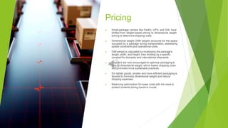Pricing
▶ Small-package carriers like FedEx, UPS, and DHL have
shifted from weight-based pricing to dimensional weight
pricing to determine shipping costs.
▶ Dimensional weight (DIM weight) accounts for the space
occupied by a package during transportation, addressing
spatial constraints and operational costs.
▶ DIM weight is calculated by multiplying the package's
length, width, and height, then dividing by a specific
constant for domestic and international shipments.
▶ Shippers are now encouraged to optimize packaging to
reduce dimensional weight, which lowers shipping costs
and promotes more sustainable practices.
▶ For lighter goods, smaller and more efficient packaging is
favored to minimize dimensional weight and reduce
shipping expenses.
▶ Balancing optimization for lower costs with the need to
protect contents during transit is crucial.
 