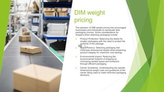 DIM weight
pricing
The adoption of DIM weight pricing has encouraged
businesses and individuals to reevaluate their
packaging choices. Some considerations for
shippers when selecting packaging include:
▶ Product Protection: Balancing the desire for
smaller packaging with the need to protect the
contents of the package.
▶ Cost Efficiency: Selecting packaging that
minimizes dimensional weight while preserving
product integrity for maximum cost savings.
▶ Environmental Impact: Reducing the
environmental footprint of shipping by
minimizing wasted space and emissions
through efficient packaging.
▶ Carrier Guidelines: Understanding the specific
dimensional weight rules and guidelines of the
carrier being used to make informed packaging
decisions.
 