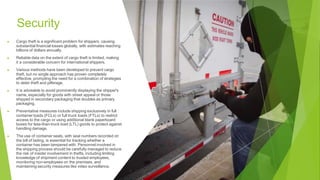 Security
▶ Cargo theft is a significant problem for shippers, causing
substantial financial losses globally, with estimates reaching
billions of dollars annually.
▶ Reliable data on the extent of cargo theft is limited, making
it a considerable concern for international shippers.
▶ Various methods have been developed to prevent cargo
theft, but no single approach has proven completely
effective, prompting the need for a combination of strategies
to deter theft and pilferage.
▶ It is advisable to avoid prominently displaying the shipper's
name, especially for goods with street appeal or those
shipped in secondary packaging that doubles as primary
packaging.
▶ Preventative measures include shipping exclusively in full
container loads (FCLs) or full truck loads (FTLs) to restrict
access to the cargo or using additional blank paperboard
boxes for less-than-truck load (LTL) goods to protect against
handling damage.
▶ The use of container seals, with seal numbers recorded on
the bill of lading, is essential for tracking whether a
container has been tampered with. Personnel involved in
the shipping process should be carefully managed to reduce
the risk of insider involvement in thefts, including limiting
knowledge of shipment content to trusted employees,
monitoring non-employees on the premises, and
maintaining security measures like video surveillance.
 