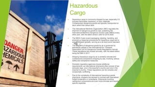 Hazardous
Cargo
▶ Hazardous cargo is commonly shipped by sea, especially if it
includes flammable, explosive, or toxic materials.
Containerized dangerous goods are typically transported on
deck rather than below deck.
▶ The International Maritime Organization (IMO) regulates the
shipment of dangerous goods by sea, publishing the
International Maritime Dangerous Goods Code (IMDG) every
other year, with the latest version valid for 2018-2020.
▶ The IMDG Code covers packaging, labeling, handling, and
emergency response procedures for hazardous cargo and is
widely followed globally, serving as a de facto world standard.
▶ The shipment of dangerous goods by air is governed by
standards outlined in the International Air Transport
Association (IATA) Dangerous Goods Regulations manual.
These regulations are revised annually, with the latest edition
being the 58th in 2017.
▶ Shipping hazardous cargo by air is similarly intricate and
cumbersome compared to shipping by sea, involving various
safety and compliance measures.
▶ Domestic regulatory agencies impose additional
requirements, as international shipments often consist of two
domestic legs: one in the exporter's country and one in the
importer's country. These regulations can be complex and
occasionally conflicting.
▶ Due to the complexity of international hazardous goods
shipments, shippers are advised to contract with specialized
freight forwarders or consultants. Shipments involving
radioactive components are even more intricate and require
specific expertise.
 