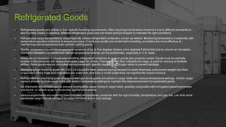 Refrigerated Goods
▶ Refrigerated goods vary widely in their specific handling requirements, often requiring individualized treatment due to different temperature
and humidity needs. In practice, different refrigerated goods are not mixed during transport to maintain the right conditions.
▶ Refrigerated cargo transported by ocean typically utilizes refrigerated containers, known as reefers. Monitoring temperature is essential, with
temperature-sensitive indicators to ensure accuracy. Goods are usually pre-cooled before loading, as reefers are more effective at
maintaining cold temperatures than actively cooling goods.
▶ Reefer containers may exhibit temperature variations of up to five degrees Celsius (nine degrees Fahrenheit) due to uneven air circulation.
Confusion between Fahrenheit and Celsius temperature settings can be problematic, especially in U.S. trade.
▶ Adequate air circulation is crucial when loading refrigerated containers to ensure goods stay properly cooled. Goods must be centrally
located in the container with space around the cargo for airflow. Framing, rather than inflatable dunnage, is used for bracing to facilitate
airflow. Some goods require controlled atmospheres with specific oxygen and nitrogen ratios to prevent spoilage.
▶ Maintaining high humidity levels (95-100%) is crucial for fresh produce during transport to retain freshness and prevent weight loss from
evaporation. Many fruits and vegetables are water-rich, and even a small weight loss can significantly impact revenue.
▶ Refrigerated air shipments pose different challenges since goods are placed in cargo holds with various temperature settings. Certain cargo
carriers provide multiple cargo holds with distinct temperature settings to maintain the ideal environment for perishable goods.
▶ Air shipments should take care to prevent incompatible cargo mixing in cargo holds, possibly using solid-wall corrugated paperboard boxes
and shrink- or stretch-wrap for protection against such events.
▶ Various experiments are exploring how controlled atmospheres, combined with the right humidity, temperature, and gas mix, can shift some
perishable cargo from air transport to ocean transport due to cost savings.
 