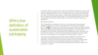 SPA’s first
definition of
sustainable
packaging
In Australia, progress is being made towards more sustainable packaging, but more can and
needs to be done around reduce, reuse, redesign and recycle via a cooperative supply chain
approach. Packaging needs to be seen as an integral part of the product and as such more
also needs to be done about educating the consumer about responsible behavior regarding
the use and disposal of the packaged product. So, the sustainable packaging journey needs
ongoing improved performance and attitudes by the producers (industry) and the users
(community).
Packaging manufacturer
The unsustainable use of packaging is part of a wider phenomenon of unsustainable
consumption. By itself, it is not the core problem, but it is the most visible symptom.
However, it is itself a contribution to the phenomenon of unsustainable consumption. Plastic
bags, wraps, EPS etc are litter-ugly and are marine pollutants. Paper bags and wrappers are
aesthetically pleasing but (particularly) harmful in manufacture. At the same time,
packaging is a great protector of agricultural and manufactured products and thus a great
saver of scarce resources. A society's self-management of packaging is part of the bigger
problem of its self-management of consumption. Packaging industry consultant
In an ideal world packaging systems should seamlessly fulfill the expectations of all
stakeholders involved in the supply chain as well as government and community
stakeholders. It should be able to support business growth, to meet user/consumer values
and expectations (both in terms of supplying expected quality of product as well as
convenience in product use and discarding of packaging) and to minimally impact on the
environment. Academic
 
