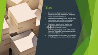 Size
▶ Consumer packaging varies by country
based on consumer preferences, shopping
habits, and cultural customs.
▶ Preferences for package sizes, shapes, and
materials can lead to different packaging
options even for standardized products.
▶ Retail store layouts, shelf depths, and
shopping cart designs can also impact
consumer packaging choices.
▶ Secondary packaging, which holds multiple
consumer packages, is influenced by retail
store size and truck size.
▶ Tertiary packaging, like pallets, is influenced
by the frequency and volume of retail sales.
 