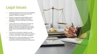 Legal Issues
▶ Legal requirements impact consumer packaging,
including regulations on package sizes and
weights in different countries.
▶ Maximum employee carrying weights set by
regulations affect the weight of secondary
packaging, consumer packaging, and tertiary
packaging.
▶ Legal constraints on distribution channels can
also influence consumer packaging. For
instance, self-service drugstores in the United
States use primary packages like blister packs,
while French pharmacies prefer cardboard
boxes.
▶ The nature of the product, whether over-the-
counter or prescription drugs, leads to variations
in primary, secondary, and tertiary packaging.
▶ Differences in primary packaging, due to legal
constraints, have downstream effects on
secondary and tertiary packaging configurations.
 