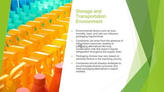 Storage and
Transportation
Environment
▶ Environmental factors such as dust,
humidity, heat, and cold can influence
packaging requirements.
▶ Constraints can arise from the absence of
refrigeration resources, leading to
packaging alternatives like long-
conservation milk that doesn't require
refrigeration throughout the supply chain.
▶ Packaging choices may vary based on
domestic factors in the importing country.
▶ Companies should develop strategies to
accommodate diverse consumer and
retail packaging alternatives in export
markets.
 