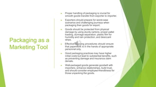Packaging as a
Marketing Tool
▶ Proper handling of packaging is crucial for
smooth goods transfer from exporter to importer.
▶ Exporters should prepare for worst-case
scenarios and challenging journeys when
packaging their goods for export.
▶ Goods should be protected from physical
damage by using sturdy cartons, proper pallet
loading, dunnage separation, plastic film for
humidity and rain protection, and desiccant
strips.
▶ Effective shipping procedures should ensure
that paperwork is in the hands of appropriate
personnel only.
▶ Good packaging practices may have higher
initial costs but lead to substantial benefits, such
as preventing damage and insurance claim
denials.
▶ Well-packaged goods generate goodwill with
importers, enhance relationships, build trust,
and should consider employee-friendliness for
those unpacking the goods.
 