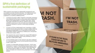 SPA’s first definition of
sustainable packaging
SPA’s research was based on stakeholder engagement and
consultation and was therefore iterative. The original work was
disseminated, discussed at industry forums, revised and
published in a number of different forms:
▶ a background paper called ‘Towards sustainable packaging’
was prepared as the basis for discussion with industry and
government stakeholders in October 2002 (SPA, 2002).
This paper identified the need for research which would
establish consensus on the principles and strategies which
should be followed to achieve ‘sustainable packaging
systems’;
▶ a survey of 30 key stakeholders was undertaken in 2003
and the results were presented in a paper entitled ‘Defining
packaging sustainability’ to an International Solid Waste
Association (ISWA) conference in Melbourne in November
of that year (Lewis, 2003);
▶ this research was used to shape the original SPA definition
of sustainable packaging, which was published on SPA’s
web site in 2004 (SPA, 2005);
▶ a more detailed paper on the research was later published
in a peer-reviewed journal, Environmental Science & Policy
(Lewis, 2005); and
▶ a series of ‘sustainable packaging indicators’, which were
developed in a study of industrial packaging supply chains
(James et al., 2005), and the definition were discussed at
an industry Round Table run by SPA in June 2005. The
basic principles and indicators are presented in the following
section.
 