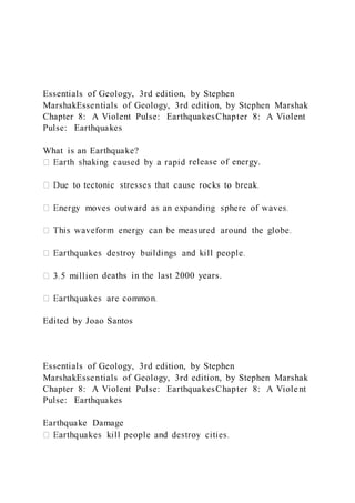 Essentials of Geology, 3rd edition, by Stephen
MarshakEssentials of Geology, 3rd edition, by Stephen Marshak
Chapter 8: A Violent Pulse: EarthquakesChapter 8: A Violent
Pulse: Earthquakes
What is an Earthquake?
release of energy.
on deaths in the last 2000 years.
Edited by Joao Santos
Essentials of Geology, 3rd edition, by Stephen
MarshakEssentials of Geology, 3rd edition, by Stephen Marshak
Chapter 8: A Violent Pulse: EarthquakesChapter 8: A Violent
Pulse: Earthquakes
Earthquake Damage
 