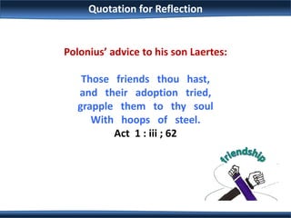 Quotation for Reflection
Polonius’ advice to his son Laertes:
Those friends thou hast,
and their adoption tried,
grapple them to thy soul
With hoops of steel.
Act 1 : iii ; 62
 