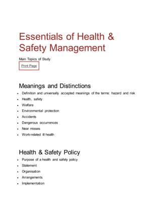 Essentials of Health &
Safety Management
Main Topics of Study
Print Page
Meanings and Distinctions
 Definition and universally accepted meanings of the terms: hazard and risk
 Health, safety
 Welfare
 Environmental protection
 Accidents
 Dangerous occurrences
 Near misses
 Work-related ill health
Health & Safety Policy
 Purpose of a health and safety policy
 Statement
 Organisation
 Arrangements
 Implementation
 