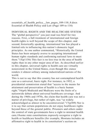 essentials_of_health_policy__law_pages_109-110_0.docx
Essential of Health Policy and Law (Page 109 to 110)
INDIVIDUAL RIGHTS AND THE HEALTHCARE SYSTEM
The “global perspective” you just read was brief for two
reasons. First, a full treatment of international and foreign
health rights is well beyond the scope of this chapter, and
second, historically speaking, international law has played a
limited role in influencing this nation’s domestic legal
principles. As one author commented, “Historically the United
States has been uniquely averse to accepting international
human rights standards and conforming national laws to meet
them.”15(p1156) This fact is no less true in the area of health
rights than in any other major area of law. As described earlier
in this chapter, universal rights to health care are virtually
nonexistent in the United States, even though this stance
renders it almost solitary among industrialized nations of the
world.
This is not to say that this country has not contemplated health
care as a universal, basic right. For instance, in 1952, a
presidential commission stated that “access to the means for
attainment and preservation of health is a basic human
right.”16(p4) Medicaid and Medicare were the fruits of a
nationwide debate about universal healthcare coverage. And
during the 1960s and 1970s, the claim that health care was not a
matter of privilege, but rather of right, was “so widely
acknowledged as almost to be uncontroversial.”17(p389) Nor is
it to say that certain populations do not enjoy healthcare rights
beyond those of the general public. Prisoners and others under
the control of state governments have a right to minimal health
care,18some state constitutions expressly recognize a right to
health or healthcare benefits (for example, Montana includes an
affirmative right to health in its constitution’s section on
 