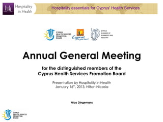 Hospitality essentials for Cyprus' Health Services




Annual General Meeting
   for the distinguished members of the
  Cyprus Health Services Promotion Board
        Presentation by Hospitality in Health
          January 16th, 2013, Hilton Nicosia



                   Nico Dingemans
 
