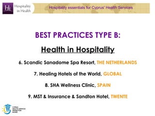 Hospitality essentials for Cyprus' Health Services




      BEST PRACTICES TYPE B:
         Health in Hospitality
6. Scandic Sanadome Spa Resort, THE NETHERLANDS

      7. Healing Hotels of the World, GLOBAL

          8. SHA Wellness Clinic, SPAIN

   9. MST & Insurance & Sandton Hotel, TWENTE
 