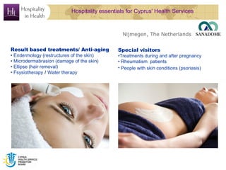 Hospitality essentials for Cyprus' Health Services



                                                Nijmegen, The Netherlands


Result based treatments/ Anti-aging           Special visitors
• Endermology (restructures of the skin)      •Treatments during and after pregnancy
• Microdermabrasion (damage of the skin)      • Rheumatism patients
• Ellipse (hair removal)                      • People with skin conditions (psoriasis)
• Fsysiotherapy / Water therapy
 