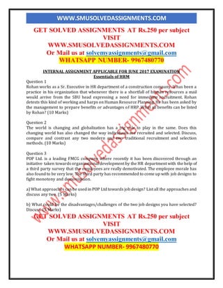 WWW.SMUSOLVEDASSIGNMENTS.COM
GET SOLVED ASSIGNMENTS AT Rs.250 per subject
VISIT
WWW.SMUSOLVEDASSIGNMENTS.COM
Or Mail us at solvemyassignments@gmail.com
WHATSAPP NUMBER- 9967480770
INTERNAL ASSIGNMENT APPLICABLE FOR JUNE 2017 EXAMINATION
Essentials of HRM
Question 1
Rohan works as a Sr. Executive in HR department of a construction company. It has been a
practice in his organization that whenever there is a shortfall of human resources a mail
would arrive from the SBU head expressing a need for immediate recruitment. Rohan
detests this kind of working and harps on Human Resource Planning. He has been asked by
the management to prepare benefits or advantages of HRP. What all benefits can be listed
by Rohan? (10 Marks)
Question 2
The world is changing and globalization has a big role to play in the same. Does this
changing world has also changed the way individuals are recruited and selected. Discuss,
compare and contrast any two modern and two traditional recruitment and selection
methods. (10 Marks)
Question 3
POP Ltd. is a leading FMCG company where recently it has been discovered through an
initiative taken towards organizational development by the HR department with the help of
a third party survey that the employees are really demotivated. The employee morale has
also found to be very low. The third party has recommended to come up with job designs to
fight monotony and demonization.
a) What approaches can be used in POP Ltd towards job design? List all the approaches and
discuss any two. (5 Marks)
b) What could be the disadvantages/challenges of the two job designs you have selected?
Discuss. (5 Marks)
GET SOLVED ASSIGNMENTS AT Rs.250 per subject
VISIT
WWW.SMUSOLVEDASSIGNMENTS.COM
Or Mail us at solvemyassignments@gmail.com
WHATSAPP NUMBER- 9967480770
 
