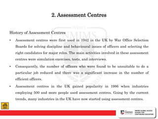 2. Assessment Centres
History of Assessment Centres
• Assessment centres were first used in 1942 in the UK by War Office Selection
Boards for solving discipline and behavioural issues of officers and selecting the
right candidates for major roles. The main activities involved in these assessment
centres were simulation exercises, tests, and interviews.
• Consequently, the number of officers who were found to be unsuitable to do a
particular job reduced and there was a significant increase in the number of
efficient officers.
• Assessment centres in the UK gained popularity in 1986 when industries
employing 500 and more people used assessment centres. Going by the current
trends, many industries in the UK have now started using assessment centres.
 