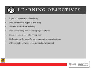 • Explain the concept of training
• Discuss different types of training
• List the methods of training
• Discuss training and learning organisations
• Explain the concept of development
• Elaborate on the need for development in organisations
• Differentiate between training and development
 