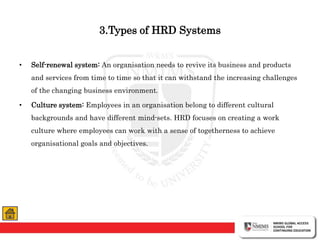 3.Types of HRD Systems
• Self-renewal system: An organisation needs to revive its business and products
and services from time to time so that it can withstand the increasing challenges
of the changing business environment.
• Culture system: Employees in an organisation belong to different cultural
backgrounds and have different mind-sets. HRD focuses on creating a work
culture where employees can work with a sense of togetherness to achieve
organisational goals and objectives.
 