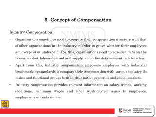 5. Concept of Compensation
Industry Compensation
• Organisations sometimes need to compare their compensation structure with that
of other organisations in the industry in order to gauge whether their employees
are overpaid or underpaid. For this, organisations need to consider data on the
labour market, labour demand and supply, and other data relevant to labour law.
• Apart from this, industry compensation empowers employees with industrial
benchmarking standards to compare their compensation with various industry do
mains and functional groups both in their native countries and global markets.
• Industry compensation provides relevant information on salary trends, working
conditions, minimum wages and other work-related issues to employees,
employers, and trade unions
 