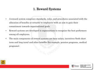 1. Reward Systems
• A reward system comprises standards, rules, and procedures associated with the
allocation of benefits or rewards to employees with an aim to gain their
commitment towards organisational goals.
• Reward systems are developed in organisations to recognise the best performers
among all employees.
• The main components of reward systems are base salary, incentives (both short
term and long term) and other benefits (for example, pension programs, medical
programs).
 