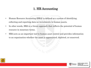 1. HR Accounting
• Human Resource Accounting (HRA) is defined as a system of identifying,
collecting and reporting data on investments in human assets.
• In other words, HRA is a future approach that reflects the potential of human
resource in monetary terms.
• HRA acts as an important tool to human asset control and provides information
to an organisation whether the asset is appreciated, depleted, or conserved.
 