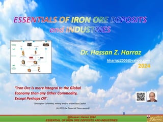 ESSENTIALS OF IRON ORE DEPOSITS
and INDUSTRIES
Dr. Hassan Z. Harraz
hharraz2006@yahoo.com
2024
@Hassan Harraz 2024
ESSENTIAL OF IRON ORE DEPOSITS AND INDUSTRIES
@Hassan Harraz 2024
ESSENTIAL OF IRON ORE DEPOSITS AND INDUSTRIES
“Iron Ore is more Integral to the Global
Economy than any Other Commodity,
Except Perhaps Oil”.
Christopher LaFemina, mining analyst at Barclays Capital
(In 2011 the Financial Times quoted)
 