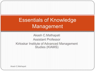 Akash C.Mathapati
Assistant Professor
Kirloskar Institute of Advanced Management
Studies (KIAMS)
Essentials of Knowledge
Management
Akash C.Mathapati
 