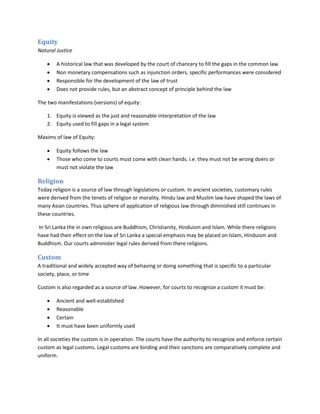Equity
Natural Justice
 A historical law that was developed by the court of chancery to fill the gaps in the common law
 Non monetary compensations such as injunction orders, specific performances were considered
 Responsible for the development of the law of trust
 Does not provide rules, but an abstract concept of principle behind the law
The two manifestations (versions) of equity:
1. Equity is viewed as the just and reasonable interpretation of the law
2. Equity used to fill gaps in a legal system
Maxims of law of Equity:
 Equity follows the law
 Those who come to courts must come with clean hands. i.e. they must not be wrong doers or
must not violate the law
Religion
Today religion is a source of law through legislations or custom. In ancient societies, customary rules
were derived from the tenets of religion or morality. Hindu law and Muslim law have shaped the laws of
many Asian countries. Thus sphere of application of religious law through diminished still continues in
these countries.
In Sri Lanka the in own religious are Buddhism, Christianity, Hinduism and Islam. While there religions
have had their effect on the law of Sri Lanka a special emphasis may be placed on Islam, Hinduism and
Buddhism. Our courts administer legal rules derived from there religions.
Custom
A traditional and widely accepted way of behaving or doing something that is specific to a particular
society, place, or time
Custom is also regarded as a source of law. However, for courts to recognize a custom it must be:
 Ancient and well-established
 Reasonable
 Certain
 It must have been uniformly used
In all societies the custom is in operation. The courts have the authority to recognize and enforce certain
custom as legal customs. Legal customs are binding and their sanctions are comparatively complete and
uniform.
 