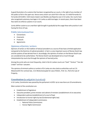 A good illustration of a customs that has been recognized by our courts, is the right of any member of
the public to fish in the open sea. Hence every citizen can catch fish in the sea. It is held Fernando Vs.
Fernando (19 CLW31- CLW means Ceylon Law Weekly Law Reports) case in Sri Lanka. Our courts have
also recognized customary marriages in Sri Lanka as valid marriages. In recent years, there have been
few claims to enforce customs in our courts.
Jurists define custom as an unwritten right brought in gradually by the usage these who practice it and
having the force of Law.
Public international law
 Conventions
 Covenants
 Protocols
 Agreements
Opinions of Jurists/ writers
Opinions of writers or the tradition of textual precedent as a source of law have a limited application
compared to the Doctrine of Judicial precedent. In fact is a very important source of Roman Dutch law
and the systems of law derived from it. Accordingly, the opinions of writers on the Roman Dutch-Law
are considered to be authoritative. The Roman Dutch Law developed not so much through
interpretation by courts but through the opinions of learned jurists.
Among the jurists who are most frequently, cited in the Sri Lankan courts are “Voet” “Grotius” “Van der
Linden” and Van- Leeuwen.
The opinions of eminent authors or writers of Sri Lanka are also cited as authorities such as C.G.
Weeamanthri for contract law , E.B. Wickramanayake for Law of Delict , Prof. G.L. Peiris for Law of
Property.
Constitution (ආණ්ඩුක්රම ව්යවස්ථාව)
In Sri Lanka, Constitution was passed by the parliament in1978. Up to now there are 19 amendments.
Main content of the constitution are:
 Establishment of legislature
 Executive president, prime minister and cabinet of ministers (establishment of an executive)
 Independent judiciary (establishment of a court of law)
 Introduction to human rights by law (fundamental rights law)
 Establishment of independent commissions
o National Police Commissions
o Human Rights Commission
 