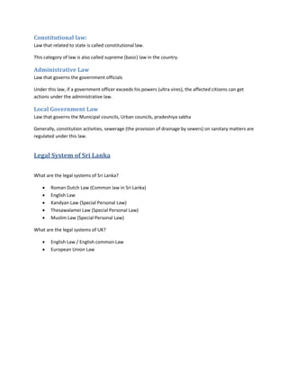 Constitutional law:
Law that related to state is called constitutional law.
This category of law is also called supreme (basic) law in the country.
Administrative Law
Law that governs the government officials
Under this law, if a government officer exceeds his powers (ultra vires), the affected citizens can get
actions under the administrative law.
Local Government Law
Law that governs the Municipal councils, Urban councils, pradeshiya sabha
Generally, constitution activities, sewerage (the provision of drainage by sewers) on sanitary matters are
regulated under this law.
Legal System of Sri Lanka
What are the legal systems of Sri Lanka?
 Roman Dutch Law (Common law in Sri Lanka)
 English Law
 Kandyan Law (Special Personal Law)
 Thesawalamei Law (Special Personal Law)
 Muslim Law (Special Personal Law)
What are the legal systems of UK?
 English Law / English common Law
 European Union Law
 