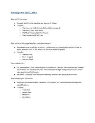 Court System in Sri Lanka
Courts of first instance:
 A court in which legal proceedings are begun or first heard
 Examples:
o The High court (in SL for both Civil and Criminal cases)
o The District court (Civil cases)
o The Magistrate court (Criminal cases)
o The Primary court (Civil cases)
Courts of second instance (appellate court/appeal court):
 A court exercising jurisdiction to rehear a case de novo, or its appellate jurisdiction to hear an
appeal, from the court of first instance in which the matter originated.
 Examples
o The High court
o Court of Appeal
o Supreme Court
Court of last resort:
 The Supreme Court is the highest court in its jurisdiction. It decides the most important issues of
constitutional and statutory law and is intended to provide legal clarity and consistency for the
lower appellate and trial courts.
 A Supreme Court’s decisions also produce finality, therefore it is the court of last resort.
Alternative dispute resolutions
 Some disputes can be resolved outside the court process, but such bodies exercise important
judicial functions.
 Examples:
o Arbitration
o Adjudication
o Mediation
o Conciliation
 