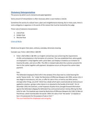 Statutory Interpretation
The process by which courts interpret and apply legislation
Some amount of interpretation is often necessary when a case involves a statute.
Sometimes the words of a statute have a plain and straightforward meaning. But in many cases, there is
some ambiguity or vagueness in the words of the statute that must be resolved by the judge.
Three rules of statutory interpretation:
1. Literal Rule
2. Golden Rule
3. Mischief Rule
Literal Rule
Words must be given their plain, ordinary, everyday, dictionary meaning
Example case: Fisher v Bell (1961) 1 QB 394
 Fisher v Bell [1961] 1 QB 394 is an English contract law case concerning the requirements
of offer and acceptance in the formation of a contract. The case established that, where goods
are displayed in a shop together with a price label, such display is treated as an invitation to
treat by the seller, and not an offer. The offer is instead made when the customer presents the
item to the cashier together with payment. Acceptance occurs at the point the cashier takes
payment.
Fact:
The Defendant displayed a flick knife in the window of his shop next to a ticket bearing the
words "Ejector knife – 4s." Under the Restriction of Offensive Weapons Act 1959, section 1(1), it
was illegal to manufacture, sell, hire, or offer for sale or hire, or lend to any other person,
amongst other things, any knife "which has a blade which opens automatically by hand pressure
applied to a button, spring or other device in or attached to the handle of the knife". On 14
December 1959, the Claimant, a chief inspector of police force, brought forward information
against the Defendant alleging the Defendant has contravened section 1(1) by offering the flick
knife for sale. This loophole was closed by Restriction of Offensive Weapons Act 1961 [1] Ban on
Flick Knives: which inserted after the words “offers for sale or hire” the words “ or exposes or
has in his possession for the purpose of sale or hire”."
The court held that the shopkeeper was not guilty.
 