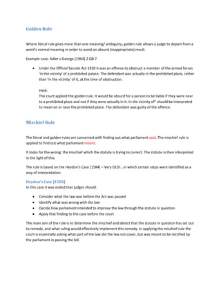 Golden Rule
Where literal rule gives more than one meaning/ ambiguity, golden rule allows a judge to depart from a
word’s normal meaning in order to avoid an absurd (inappropriate) result.
Example case: Adler v George [1964] 2 QB 7
 Under the Official Secrets Act 1920 it was an offence to obstruct a member of the armed forces
'in the vicinity' of a prohibited palace. The defendant was actually in the prohibited place, rather
than 'in the vicinity' of it, at the time of obstruction.
Held:
The court applied the golden rule. It would be absurd for a person to be liable if they were near
to a prohibited place and not if they were actually in it. In the vicinity of" should be interpreted
to mean on or near the prohibited place. The defendant was guilty of the offence.
Mischief Rule
The literal and golden rules are concerned with finding out what parliament said. The mischief rule is
applied to find out what parliament meant.
It looks for the wrong: the mischief which the statute is trying to correct. The statute is then interpreted
in the light of this.
The rule is based on the Heydon’s Case [1584] – Very OLD!...in which certain steps were identified as a
way of interpretation.
Heydon’s Case [1584]
In this case it was stated that judges should:
 Consider what the law was before the Act was passed
 Identify what was wrong with the law
 Decide how parliament intended to improve the law through the statute in question
 Apply that finding to the case before the court
The main aim of the rule is to determine the mischief and detect that the statute in question has set out
to remedy, and what ruling would effectively implement this remedy. In applying the mischief rule the
court is essentially asking what part of the law did the law not cover, but was meant to be rectified by
the parliament in passing the bill.
 