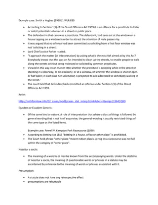 Example case: Smith v Hughes [1960] 1 WLR 830
 According to Section 1(1) of the Street Offences Act 1959 it is an offence for a prostitute to loiter
or solicit potential customers in a street or public place.
 The defendant in that case was a prostitute. The defendant, had been sat at the window on a
house tapping on a window in order to attract the attention of male passers-by.
 It was argued that no offence had been committed as soliciting from a first floor window was
not ‘soliciting in a street’.
 Lord Chief Justice Parker stated;
 “I approach the matter [of interpretation] by asking what is the mischief aimed at by this Act?
Everybody knows that this was an Act intended to clean up the streets, to enable people to walk
along the streets without being molested or solicited by common prostitutes.
 Viewed in this way it can matter little whether the prostitute is soliciting while in the street or
standing in a doorway, or on a balcony, or at a window, or whether the window is shut or open
or half open; in each case her solicitation is projected to and addressed to somebody walking in
the street.’
 The court held that defendant had committed an offence under Section 1(1) of the Street
Offences Act 1959.
Refer:
http://sixthformlaw.info/02_cases/mod2/cases_stat_interp.htm#Adler v George [1964] QBD
Ejusdem or Eiusdem Generis:
 Of the same kind or nature. A rule of interpretation that where a class of things is followed by
general wording that is not itself expansive, the general wording is usually restricted things of
the same type as the listed items.
Example case: Powell V. Kempton Park Racecourse (1899)
 According to Betting Act 1853 “betting in a house, office or other place” is prohibited.
 The Court held phrase “other place “meant indoor places. A ring on a racecourse was not fall
within the category of “other place”.
Noscitur a sociis:
 The meaning of a word is or may be known from the accompanying words. Under the doctrine
of noscitur a sociis, the meaning of questionable words or phrases in a statute may be
ascertained by reference to the meaning of words or phrases associated with it.
Presumption:
 A statute does not have any retrospective effect
 presumptions are rebuttable
 